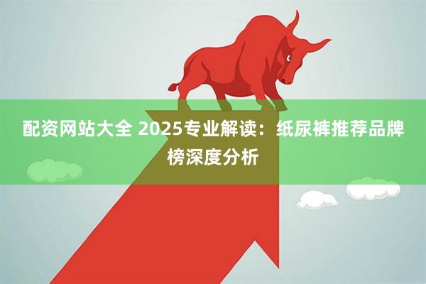 配资网站大全 2025专业解读：纸尿裤推荐品牌榜深度分析