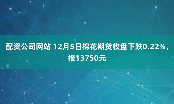 配资公司网站 12月5日棉花期货收盘下跌0.22%，报13750元