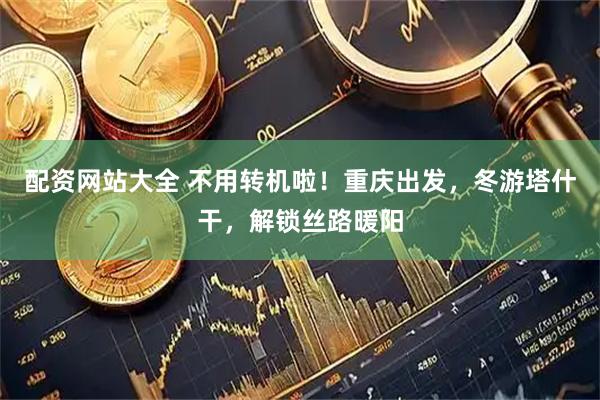 配资网站大全 不用转机啦!重庆出发,冬游塔什干,解锁丝路暖阳