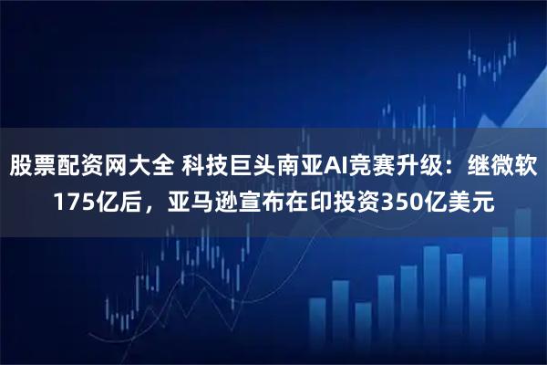 股票配资网大全 科技巨头南亚AI竞赛升级：继微软175亿后，亚马逊宣布在印投资350亿美元