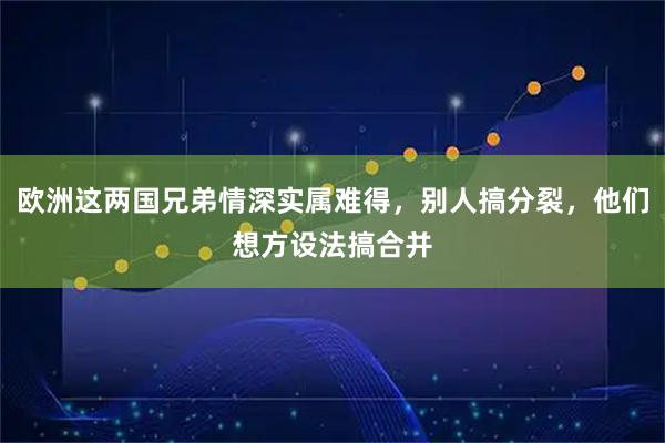 欧洲这两国兄弟情深实属难得，别人搞分裂，他们想方设法搞合并