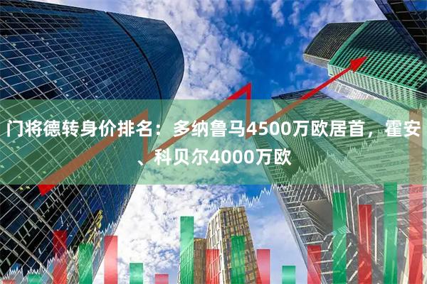 门将德转身价排名：多纳鲁马4500万欧居首，霍安、科贝尔4000万欧