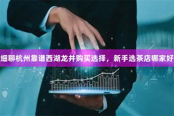 细聊杭州靠谱西湖龙井购买选择，新手选茶店哪家好