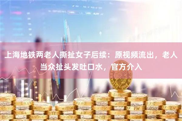 上海地铁两老人撕扯女子后续：原视频流出，老人当众扯头发吐口水，官方介入