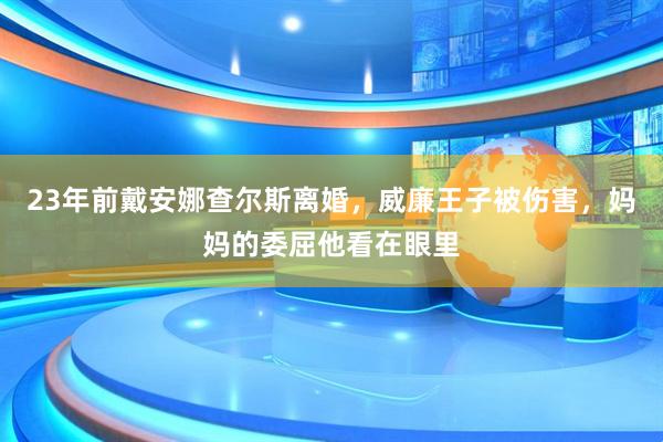 23年前戴安娜查尔斯离婚，威廉王子被伤害，妈妈的委屈他看在眼里