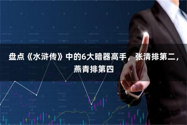 盘点《水浒传》中的6大暗器高手，张清排第二，燕青排第四