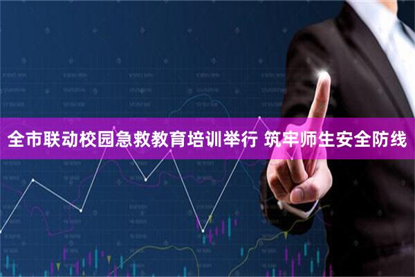 全市联动校园急救教育培训举行 筑牢师生安全防线