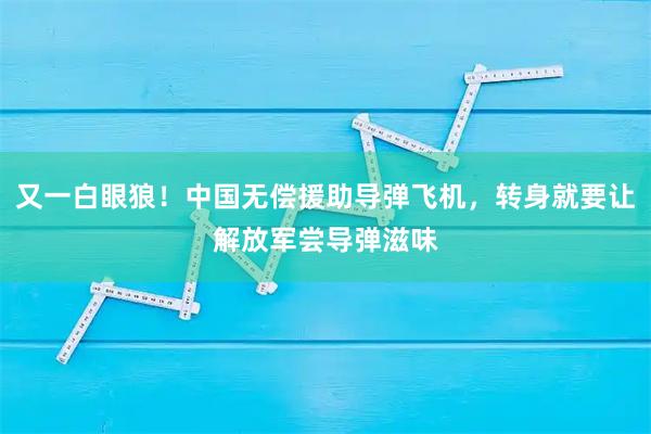 又一白眼狼！中国无偿援助导弹飞机，转身就要让解放军尝导弹滋味