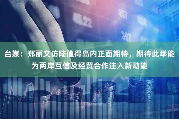 台媒：郑丽文访陆值得岛内正面期待，期待此举能为两岸互信及经贸合作注入新动能