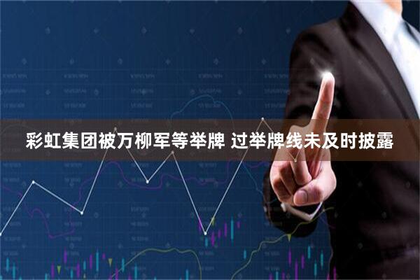 彩虹集团被万柳军等举牌 过举牌线未及时披露