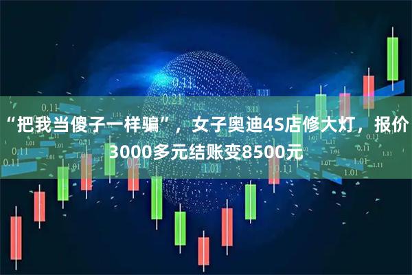 “把我当傻子一样骗”，女子奥迪4S店修大灯，报价3000多元结账变8500元