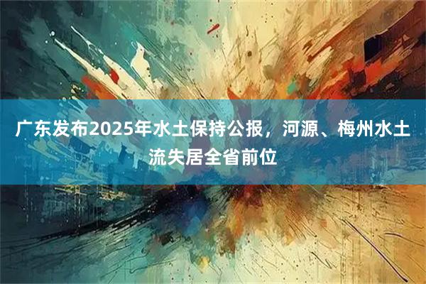 广东发布2025年水土保持公报，河源、梅州水土流失居全省前位