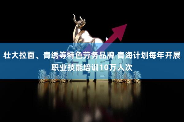 壮大拉面、青绣等特色劳务品牌 青海计划每年开展职业技能培训10万人次